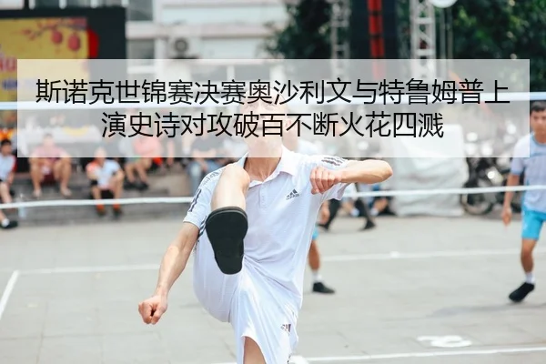 si-nuo-ke-shi-jin-sai-jue-sai-ao-sha-li-wen-yu-te-lu-mu-pu-shang-yan-shi-shi-dui-gong-po-bai-bu-duan-huo-hua-si-jian-2-885.jpg