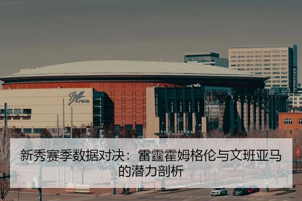 新秀赛季数据对决：雷霆霍姆格伦与文班亚马的潜力剖析