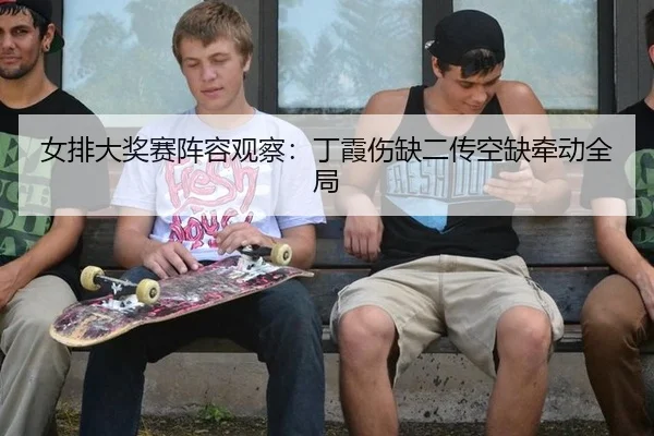 女排大奖赛阵容观察：丁霞伤缺二传空缺牵动全局